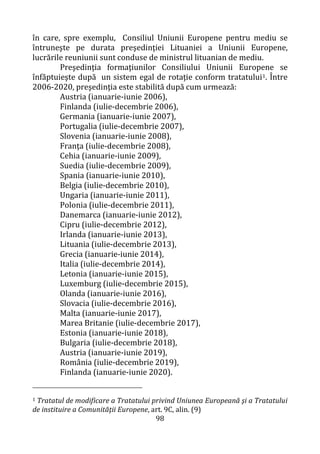 98
în care, spre exemplu, Consiliul Uniunii Europene pentru mediu se
întruneşte pe durata preşedinţiei Lituaniei a Uniunii Europene,
lucrările reuniunii sunt conduse de ministrul lituanian de mediu.
Preşedinţia formaţiunilor Consiliului Uniunii Europene se
înfăptuieşte după un sistem egal de rotaţie conform tratatului1. Între
2006-2020, preşedinţia este stabilită după cum urmează:
Austria (ianuarie-iunie 2006),
Finlanda (iulie-decembrie 2006),
Germania (ianuarie-iunie 2007),
Portugalia (iulie-decembrie 2007),
Slovenia (ianuarie-iunie 2008),
Franţa (iulie-decembrie 2008),
Cehia (ianuarie-iunie 2009),
Suedia (iulie-decembrie 2009),
Spania (ianuarie-iunie 2010),
Belgia (iulie-decembrie 2010),
Ungaria (ianuarie-iunie 2011),
Polonia (iulie-decembrie 2011),
Danemarca (ianuarie-iunie 2012),
Cipru (iulie-decembrie 2012),
Irlanda (ianuarie-iunie 2013),
Lituania (iulie-decembrie 2013),
Grecia (ianuarie-iunie 2014),
Italia (iulie-decembrie 2014),
Letonia (ianuarie-iunie 2015),
Luxemburg (iulie-decembrie 2015),
Olanda (ianuarie-iunie 2016),
Slovacia (iulie-decembrie 2016),
Malta (ianuarie-iunie 2017),
Marea Britanie (iulie-decembrie 2017),
Estonia (ianuarie-iunie 2018),
Bulgaria (iulie-decembrie 2018),
Austria (ianuarie-iunie 2019),
România (iulie-decembrie 2019),
Finlanda (ianuarie-iunie 2020).
1 Tratatul de modificare a Tratatului privind Uniunea Europeană şi a Tratatului
de instituire a Comunităţii Europene, art. 9C, alin. (9)
 
