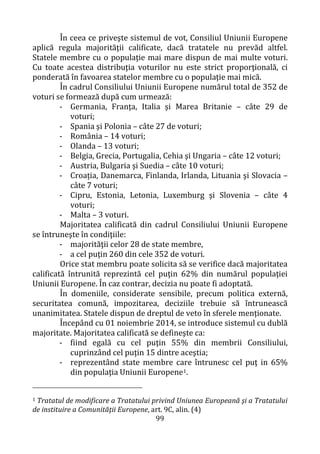 99
În ceea ce priveşte sistemul de vot, Consiliul Uniunii Europene
aplică regula majorităţii calificate, dacă tratatele nu prevăd altfel.
Statele membre cu o populaţie mai mare dispun de mai multe voturi.
Cu toate acestea distribuţia voturilor nu este strict proporţională, ci
ponderată în favoarea statelor membre cu o populaţie mai mică.
În cadrul Consiliului Uniunii Europene numărul total de 352 de
voturi se formează după cum urmează:
- Germania, Franţa, Italia şi Marea Britanie – câte 29 de
voturi;
- Spania şi Polonia – câte 27 de voturi;
- România – 14 voturi;
- Olanda – 13 voturi;
- Belgia, Grecia, Portugalia, Cehia şi Ungaria – câte 12 voturi;
- Austria, Bulgaria şi Suedia – câte 10 voturi;
- Croația, Danemarca, Finlanda, Irlanda, Lituania şi Slovacia –
câte 7 voturi;
- Cipru, Estonia, Letonia, Luxemburg şi Slovenia – câte 4
voturi;
- Malta – 3 voturi.
Majoritatea calificată din cadrul Consiliului Uniunii Europene
se întruneşte în condiţiile:
- majorităţii celor 28 de state membre,
- a cel puţin 260 din cele 352 de voturi.
Orice stat membru poate solicita să se verifice dacă majoritatea
calificată întrunită reprezintă cel puţin 62% din numărul populaţiei
Uniunii Europene. În caz contrar, decizia nu poate fi adoptată.
În domeniile, considerate sensibile, precum politica externă,
securitatea comună, impozitarea, deciziile trebuie să întrunească
unanimitatea. Statele dispun de dreptul de veto în sferele menţionate.
Începând cu 01 noiembrie 2014, se introduce sistemul cu dublă
majoritate. Majoritatea calificată se defineşte ca:
- fiind egală cu cel puţin 55% din membrii Consiliului,
cuprinzând cel puţin 15 dintre aceştia;
- reprezentând state membre care întrunesc cel puţ in 65%
din populaţia Uniunii Europene1.
1 Tratatul de modificare a Tratatului privind Uniunea Europeană şi a Tratatului
de instituire a Comunităţii Europene, art. 9C, alin. (4)
 