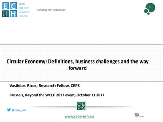 1
@ceps_ech
Thinking the Transition
Circular Economy: Definitions, business challenges and the way
forward
www.ceps-ech.eu
Vasileios Rizos, Research Fellow, CEPS
Brussels, Beyond the WCEF 2017 event, October 11 2017
 