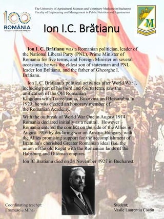 Ion I. C. Brătianu was a Romanian politician, leader of
the National Liberal Party (PNL), Prime Minister of
Romania for five terms, and Foreign Minister on several
occasions; he was the eldest son of statesman and PNL
leader Ion Brătianu, and the father of Gheorghe I.
Brătianu.
Ion I. C. Brătianu's political activities after World War I,
including part of his third and fourth term, saw the
unification of the Old Romanian
Kingdom with Transylvania, Bukovina and Bessarabia.In
1923, he was elected an honorary member of
the Romanian Academy.
With the outbreak of World War One in August 1914
Romania declared initially as a neutral. However
Romania entered the conflict on the side of the Allies in
August 1916 by declaring war on Austria-Hungary, with
the Allies promising support for the accomplishment of
Bratniau's cherished Greater Romanian ideal (i.e. the
union of the old Regat with the Romanian lands of the
Habsburg and Ottoman empires.
Ion IC Bratianu died on 24 November 1927 in Bucharest.
Ion I.C. Brătianu
Student;
Vasile Laurentiu Costin
The University of Agricultural Sciences and Veterinary Medicine in Bucharest
Faculty of Engineering and Management in Public Nutrition and Agrotourism
Coordinating teacher:
Frumuselu Mihai
 