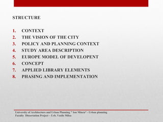 STRUCTURE
1. CONTEXT
2. THE VISION OF THE CITY
3. POLICY AND PLANNING CONTEXT
4. STUDY AREA DESCRIPTION
5. EUROPE MODEL OF DEVELOPENT
6. CONCEPT
7. APPLIED LIBRARY ELEMENTS
8. PHASING AND IMPLEMENTATION
University of Architecture and Urban Planning " Ion Mincu - Urban planning
Faculty Dissertation Project C Urb. Vasile Milea
 