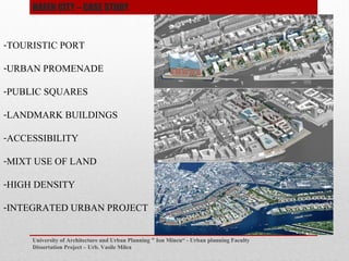 University of Architecture and Urban Planning " Ion Mincu - Urban planning Faculty
Dissertation Project C Urb. Vasile Milea
-TOURISTIC PORT
-URBAN PROMENADE
-PUBLIC SQUARES
-LANDMARK BUILDINGS
-ACCESSIBILITY
-MIXT USE OF LAND
-HIGH DENSITY
-INTEGRATED URBAN PROJECT
HAFEN CITY C CASE STUDY
 