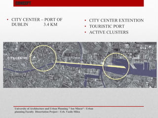 ? CITY CENTER C PORT OF
DUBLIN 3.4 KM
University of Architecture and Urban Planning " Ion Mincu - Urban
planning Faculty Dissertation Project C Urb. Vasile Milea
? CITY CENTER EXTENTION
? TOURISTIC PORT
? ACTIVE CLUSTERS
CONCEPT
 