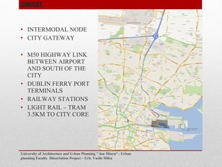 ? INTERMODAL NODE
? CITY GATEWAY
? M50 HIGHWAY LINK
BETWEEN AIRPORT
AND SOUTH OF THE
CITY
? DUBLIN FERRY PORT
TERMINALS
? RAILWAY STATIONS
? LIGHT RAIL C TRAM
3.5KM TO CITY CORE
University of Architecture and Urban Planning " Ion Mincu - Urban
planning Faculty Dissertation Project C Urb. Vasile Milea
CONTEXT
 
