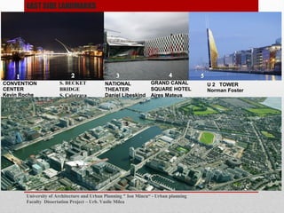 University of Architecture and Urban Planning " Ion Mincu - Urban planning
Faculty Dissertation Project C Urb. Vasile Milea
Universitatea de Arhitectura si Urbanism " Ion Mincu - Facultatea de Urbanism Proiect
Disertatie C Urb. Vasile Milea
NATIONAL
THEATER
Daniel Libeskind
U 2 TOWER
Norman Foster
CONVENTION
CENTER
Kevin Roche
S. BECKET
BRIDGE
S. Calatrava
1
2
3
5
EAST SIDE LANDMARKS
GRAND CANAL
SQUARE HOTEL
Aires Mateus
4
 