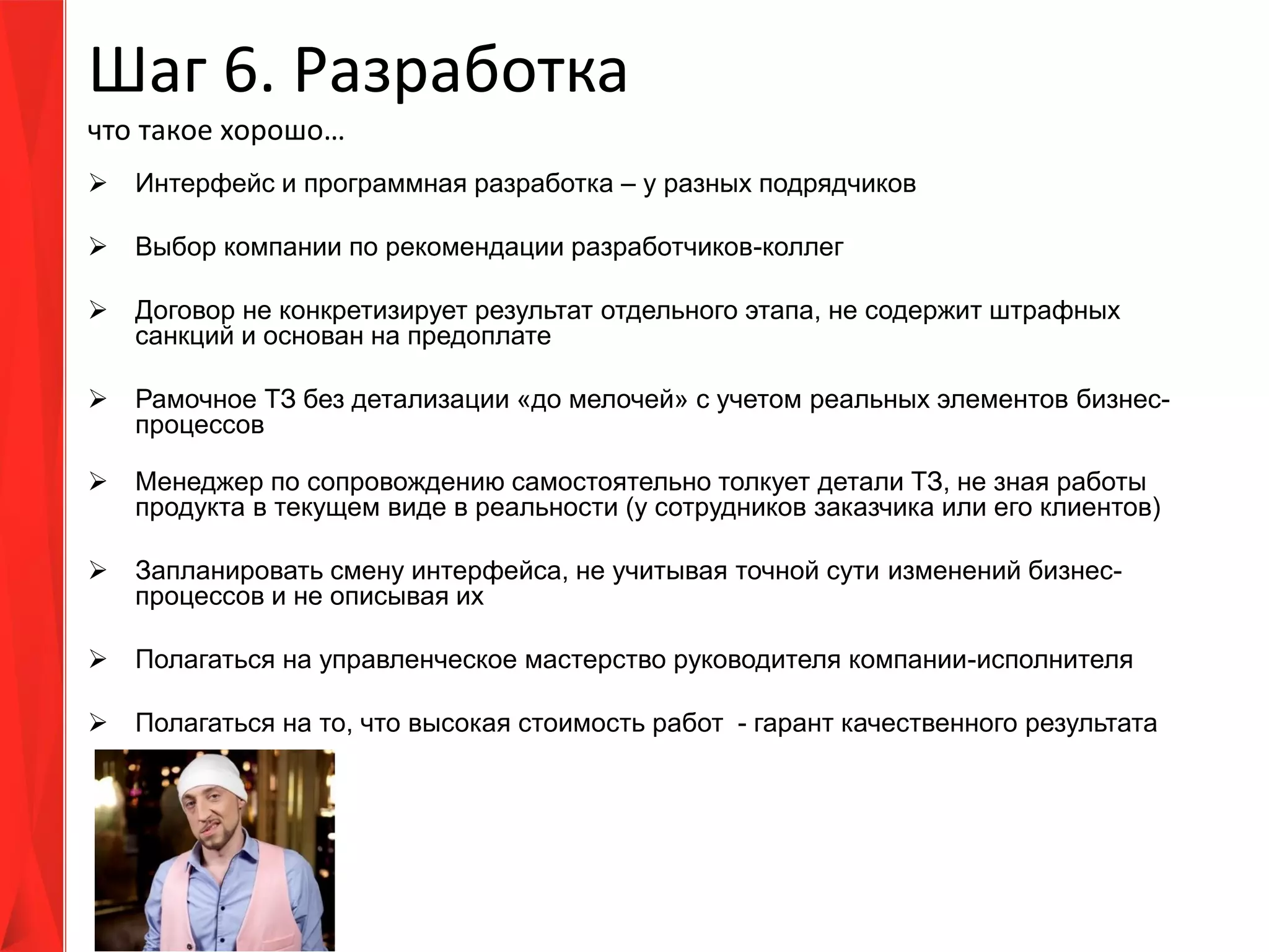 Шаг 6. Разработка
что такое хорошо…
 Интерфейс и программная разработка – у разных подрядчиков
 Выбор компании по рекомендации разработчиков-коллег
 Договор не конкретизирует результат отдельного этапа, не содержит штрафных
санкций и основан на предоплате
 Рамочное ТЗ без детализации «до мелочей» с учетом реальных элементов бизнес-
процессов
 Менеджер по сопровождению самостоятельно толкует детали ТЗ, не зная работы
продукта в текущем виде в реальности (у сотрудников заказчика или его клиентов)
 Запланировать смену интерфейса, не учитывая точной сути изменений бизнес-
процессов и не описывая их
 Полагаться на управленческое мастерство руководителя компании-исполнителя
 Полагаться на то, что высокая стоимость работ - гарант качественного результата
 
