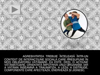 AGRESIVITATEA TREBUIE ÎNŢELEASĂ ÎNTR-UN
CONTEXT DE INTERACŢIUNE SOCIALĂ CARE PRESUPUNE ÎN
MOD OBLIGATORIU VĂTĂMARE. EA ESTE, DECI, O ACŢIUNE
VĂTĂMĂTOARE, ORIENTATĂ ÎMPOTRIVA UNUI ORGANISM, IAR
A VĂTĂMA ÎNSEAMNĂ A TRAUMATIZA, A LEZA, A DISTRUGE,
COMPONENTE CARE AFECTEAZĂ, ENERVEAZĂ ŞI JIGNESC.

 