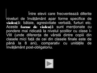 Între elevii care frecventează diferite
niveluri de învăţământ apar forme specifice de
violenţă: bătaie, agresivitate verbală, furturi etc.
Aceste forme de violenţă sunt menţionate cu
pondere mai ridicată la nivelul şcolilor cu clase IVIII (unde diferenţa de vârstă dintre copiii din
clasele mici faţă de cei din clasele finale este de
până la 8 ani), comparativ cu unităţile de
învăţământ post-obligatoriu.

 