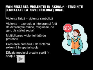 MA NIFESTA REA VIOLENŢ EI ÎN Ş COA L Ă - TENDIN Ţ E
SEMNA LA TE LA NIVEL INTERNA Ţ IONA L
Violenţa fizică – violenţa simbolică
Violenţa – expresie a intoleranţei faţă
de diferenţele etnice, religioase, de
gen, de statut social
Multiplicarea violenţei faţă de
profesori
Creşterea numărului de violenţă
extremă în spaţiul şcolar
Difuzia mediului proxim şcolii în
spaţiul şcolar

 
