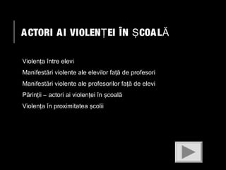 A CTORI A I VIOLENŢ EI ÎN Ş COA L Ă
Violenţa între elevi
Manifestări violente ale elevilor faţă de profesori
Manifestări violente ale profesorilor faţă de elevi
Părinţii – actori ai violenţei în şcoală
Violenţa în proximitatea şcolii

 