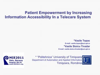 Patient Empowerment by Increasing Information Accessibility  I n a Telecare System  Vasile Topac* E - mail: vasile.topac @aut.upt.ro Vasile Stoicu Tivadar* E - mail: vasile.stoicu [email_address] * “Politehnica” University of Timi şoara Department of  Automation and Applied Informatics Timi şoara,  Rom ânia 