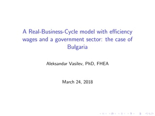 A Real-Business-Cycle model with eﬃciency
wages and a government sector: the case of
Bulgaria
Aleksandar Vasilev, PhD, FHEA
March 24, 2018
 
