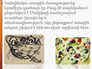 » Կանդինսկու առաջին մտադրությունը
  երաժիշտ դառնալն էրֈ Բայց 20 տարեկանում
  ընդունվում է Մոսկվայի համալսարան`
  ուսանելու իրավունք և
  տնտեսագիտությունֈ Այդ ընթացքում առաջին
  անգամ շփվում է հին ռուսկան արվեստի հետֈ
 