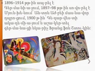 » 1896–1914 թթ-ին ապ-րել է
  Գեր-մա-նի-ա-յում, 1897–98 թթ-ին սո-վո-րել է
  Մյուն-խե-նում՝ Ան-տոն Աժ-բեի մաս-նա-վոր
  դպրո-ցում, 1900 թ-ին՝ Գե-ղար-վես-տի
  ակա-դե-մի-ա-յում և աշա-կեր-տել
  գեր-մա-նա-ցի նկա-րիչ Ֆրանց ֆոն Շտու-կին:
 