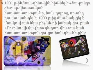 » 1901 թ-ին Կան-դինս-կին հիմ-նել է «Ֆա-լանգ»
  գե-ղար-վես-տա-կան
  հաս-տա-տու-թյու-նը, նաև դպրոց, որ-տեղ
  դա-սա-վան-դել է: 1900 թ-ից մաս-նակ-ցել է
  մոս-կո-վ-յան նկա-րիչ-նե-րի խմբակ-ցու-թյան
  «Բուբ-նո-վի վա-լետ» գե-ղար-վես-տա-կան
  հաս-տա-տու-թյան ցու-ցա-հան-դես-նե-րին:
 