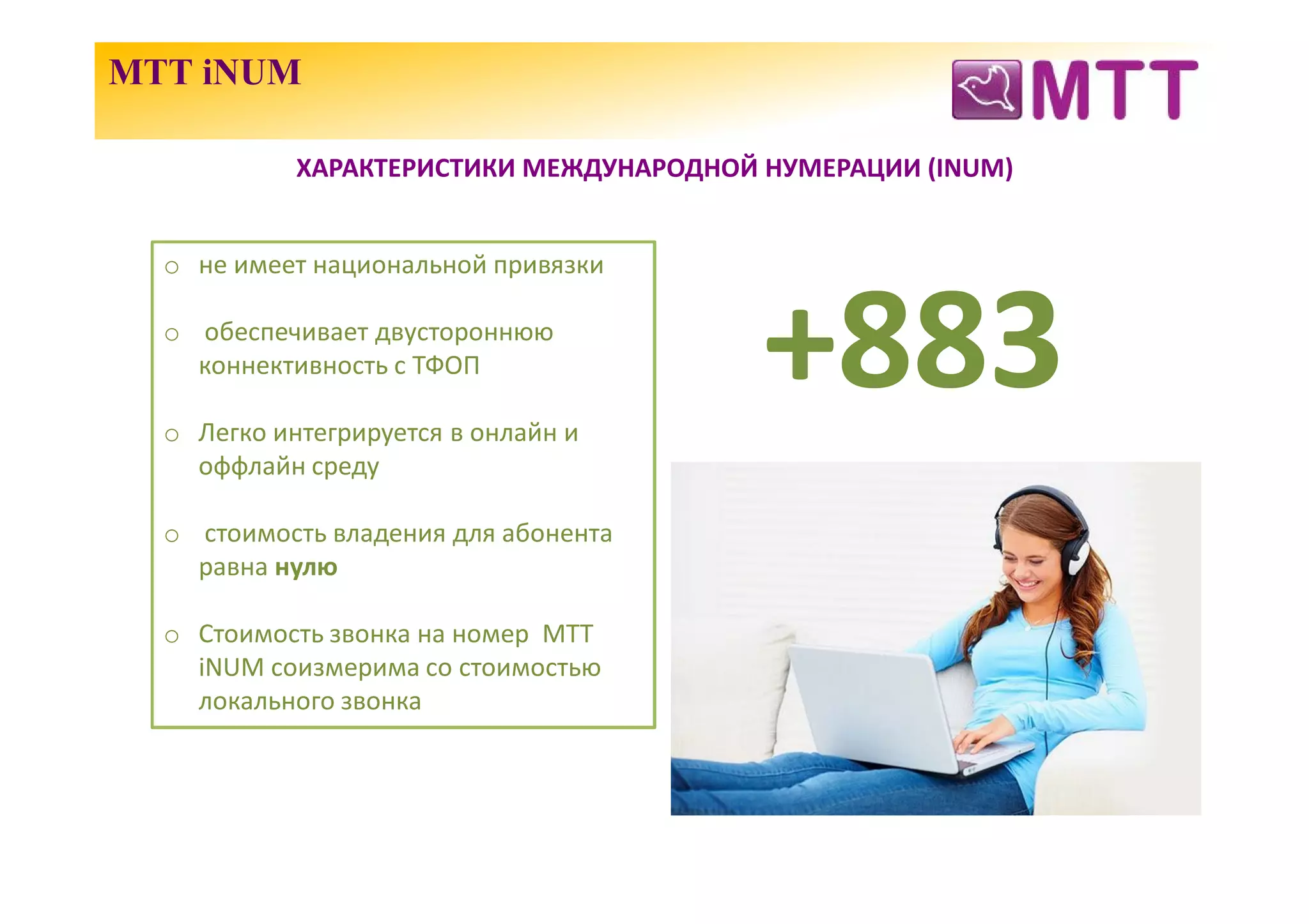 МТТ iNUM

            ХАРАКТЕРИСТИКИ МЕЖДУНАРОДНОЙ НУМЕРАЦИИ (INUM)


  o не имеет национальной привязки

  o обеспечивает двустороннюю
    коннективность с ТФОП

  o Легко интегрируется в онлайн и
                                         +883
    оффлайн среду

  o стоимость владения для абонента
    равна нулю

  o Стоимость звонка на номер МТТ
    iNUM соизмерима со стоимостью
    локального звонка
 