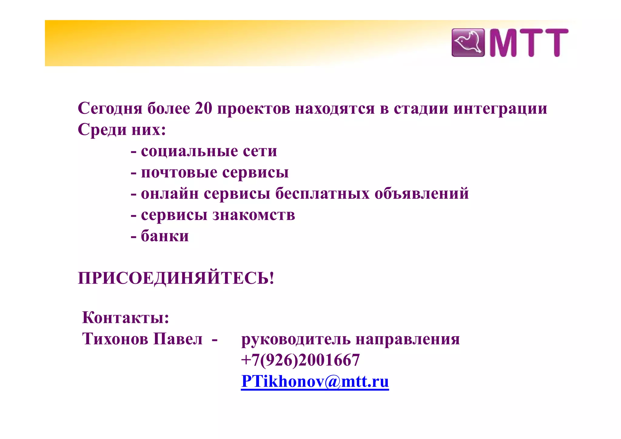 Сегодня более 20 проектов находятся в стадии интеграции
Среди них:
      - социальные сети
      - почтовые сервисы
      - онлайн сервисы бесплатных объявлений
      - сервисы знакомств
      - банки

ПРИСОЕДИНЯЙТЕСЬ!

Контакты:
Тихонов Павел -    руководитель направления
                   +7(926)2001667
                   PTikhonov@mtt.ru
 