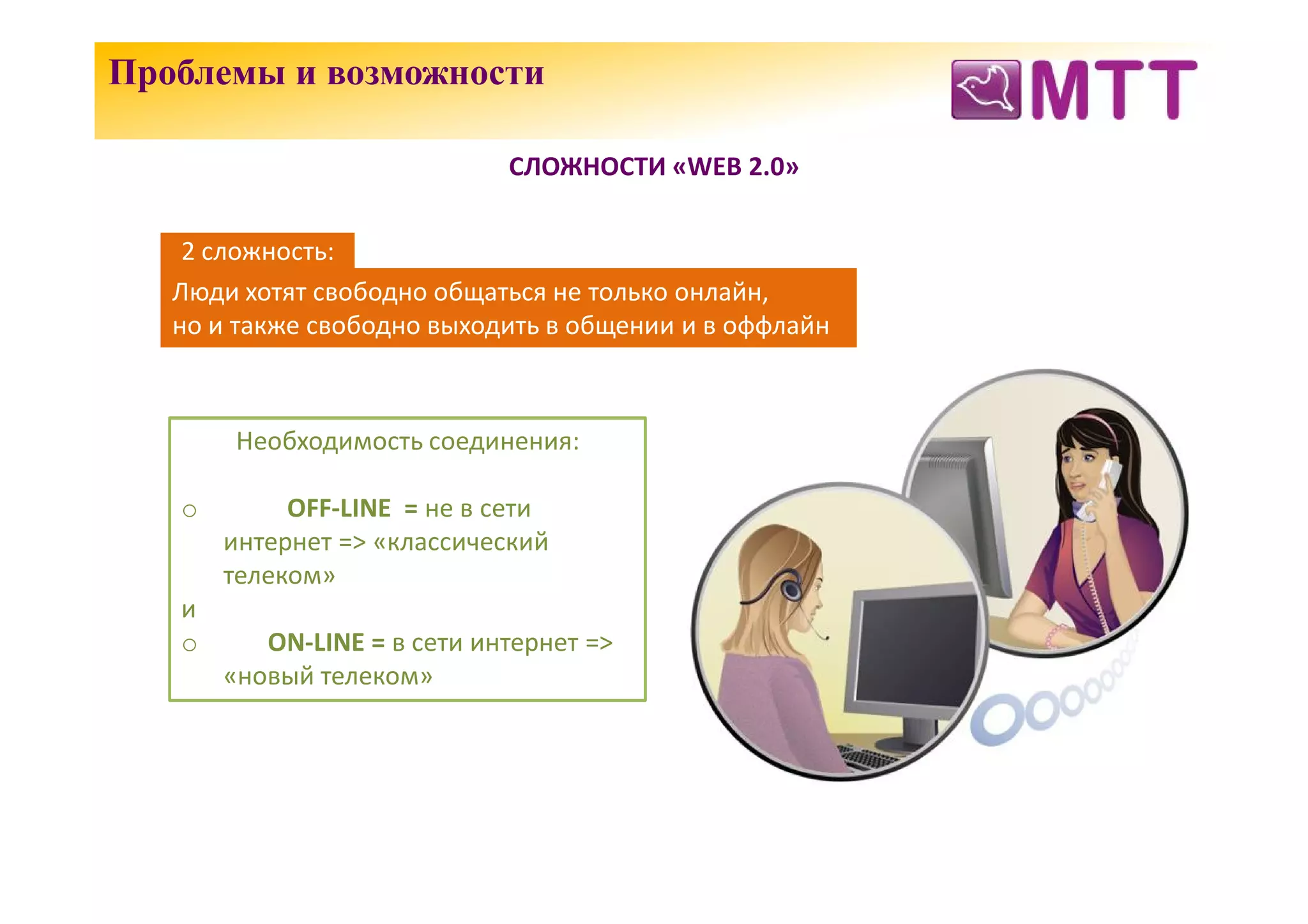 Проблемы и возможности

                             СЛОЖНОСТИ «WEB 2.0»


    2 сложность:
   Люди хотят свободно общаться не только онлайн,
   но и также свободно выходить в общении и в оффлайн



        Необходимость соединения:

   o        OFF-LINE = не в сети
       интернет => «классический
       телеком»
   и
   o      ON-LINE = в сети интернет =>
       «новый телеком»
 