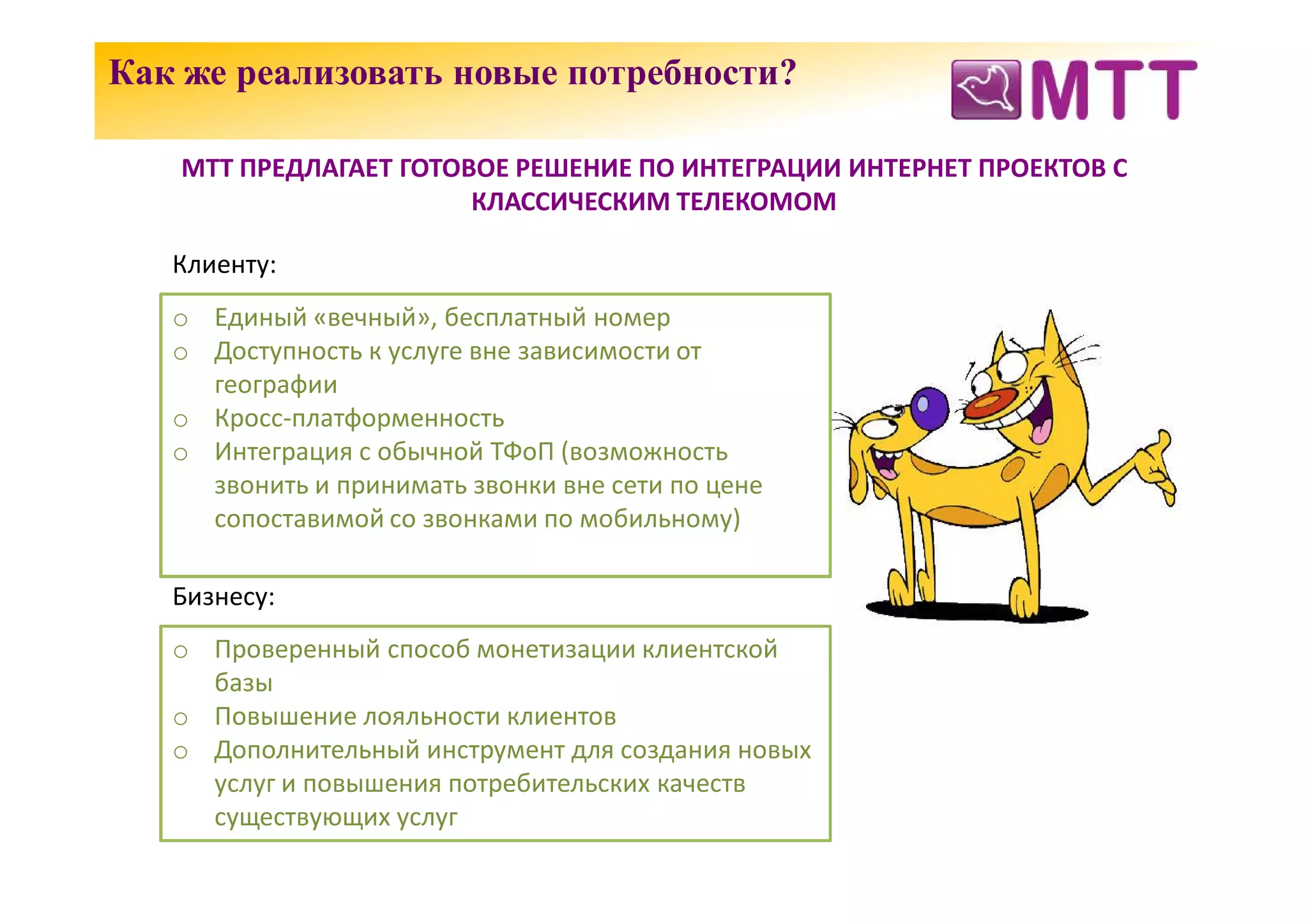 Как же реализовать новые потребности?

   МТТ ПРЕДЛАГАЕТ ГОТОВОЕ РЕШЕНИЕ ПО ИНТЕГРАЦИИ ИНТЕРНЕТ ПРОЕКТОВ С
                       КЛАССИЧЕСКИМ ТЕЛЕКОМОМ

   Клиенту:
   o Единый «вечный», бесплатный номер
   o Доступность к услуге вне зависимости от
     географии
   o Кросс-платформенность
   o Интеграция с обычной ТФоП (возможность
     звонить и принимать звонки вне сети по цене
     сопоставимой со звонками по мобильному)

   Бизнесу:
   o Проверенный способ монетизации клиентской
     базы
   o Повышение лояльности клиентов
   o Дополнительный инструмент для создания новых
     услуг и повышения потребительских качеств
     существующих услуг
 