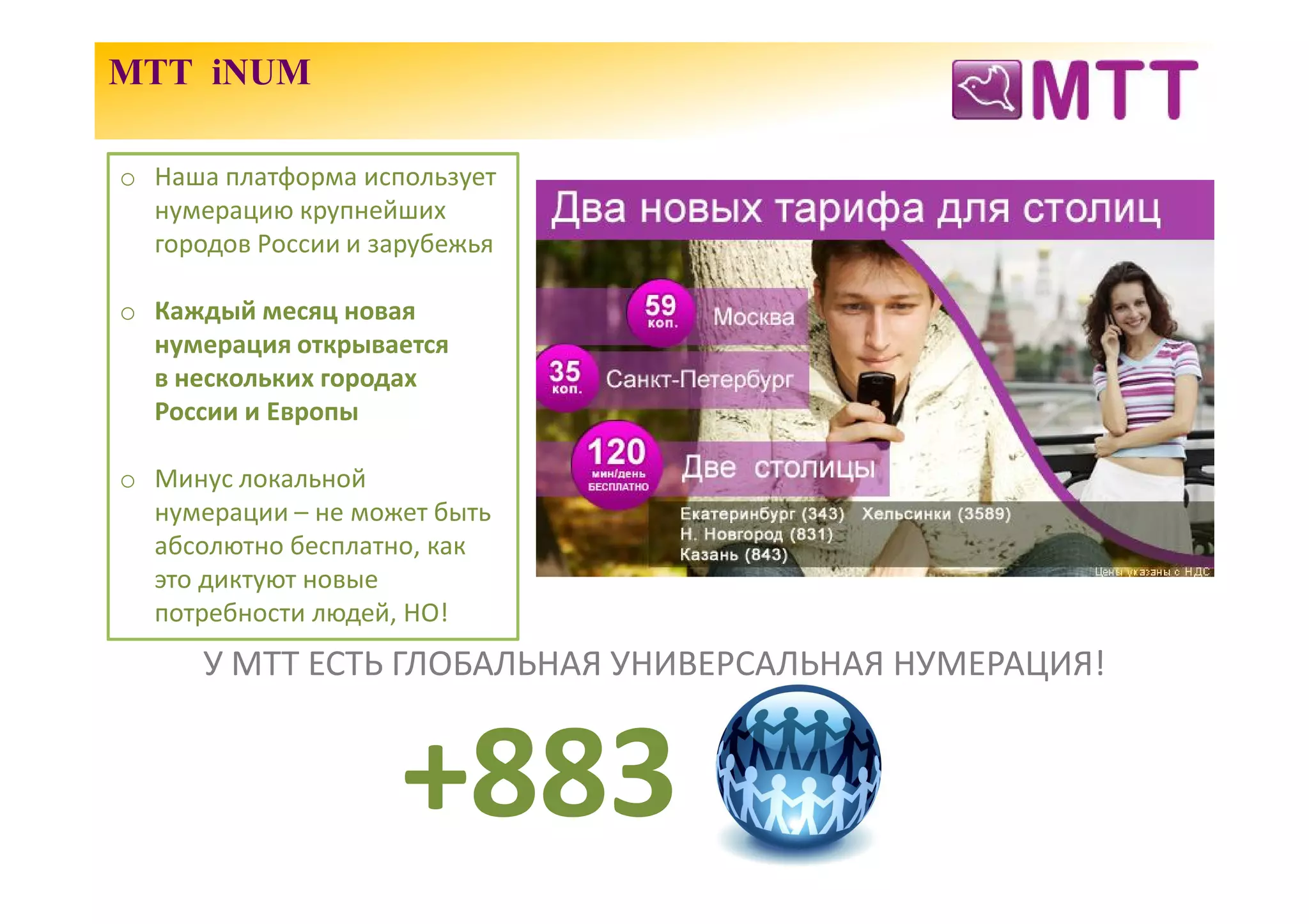 МТТ iNUM

o Наша платформа использует
  нумерацию крупнейших
  городов России и зарубежья

o Каждый месяц новая
  нумерация открывается
  в нескольких городах
  России и Европы

o Минус локальной
  нумерации – не может быть
  абсолютно бесплатно, как
  это диктуют новые
  потребности людей, НО!
      У МТТ ЕСТЬ ГЛОБАЛЬНАЯ УНИВЕРСАЛЬНАЯ НУМЕРАЦИЯ!


                    +883
 