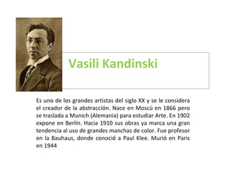 Vasili Kandinski Es uno de los grandes artistas del siglo XX y se le considera el creador de la abstracción. Nace en Moscú en 1866 pero se traslada a Munich (Alemania) para estudiar Arte. En 1902 expone en Berlín. Hacia 1910 sus obras ya marca una gran tendencia al uso de grandes manchas de color. Fue profesor en la Bauhaus, donde conoció a Paul Klee. Murió en Paris en 1944 
