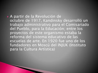 A partir de la Revolución de
octubre de 1917, Kandinsky desarrolló un
trabajo administrativo para el Comisariado
del Pueblo, para la Educación; entre los
proyectos de este organismo estaba la
reforma del sistema educativo de las
escuelas de arte. En 1920 fue uno de los
fundadores en Moscú del INJUK (Instituto
para la Cultura Artística)
 