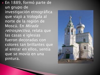  En 1889, formó parte de
un grupo de
investigación etnográfica
que viajó a Vologda al
norte de la región de
Moscú. En Mirada
retrospectiva, relata que
las casas e iglesias
fueron decoradas con
colores tan brillantes que
al entrar en ellos, sentía
que se movía en una
pintura.
 