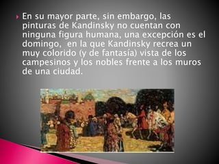  En su mayor parte, sin embargo, las
pinturas de Kandinsky no cuentan con
ninguna figura humana, una excepción es el
domingo, en la que Kandinsky recrea un
muy colorido (y de fantasía) vista de los
campesinos y los nobles frente a los muros
de una ciudad.
 