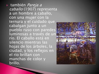  también Pareja a
caballo (1907) representa
a un hombre a caballo,
con una mujer con la
ternura y el cuidado que
cabalgan junto a un
pueblo ruso con paredes
luminosas a través de un
río. El caballo está en
silencio mientras las
hojas de los árboles, la
ciudad, y los reflejos en
el río brillan con
manchas de color y
brillo.
 