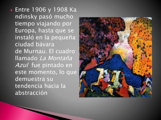  Entre 1906 y 1908 Ka
ndinsky pasó mucho
tiempo viajando por
Europa, hasta que se
instaló en la pequeña
ciudad bávara
de Murnau. El cuadro
llamado La Montaña
Azul fue pintado en
este momento, lo que
demuestra su
tendencia hacia la
abstracción
 