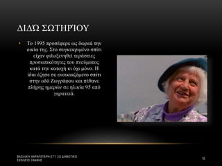 • Το 1995 προσέφερε ως δωρεά την
οικία της. Στο συγκεκριμένο σπίτι
είχαν φιλοξενηθεί τεράστιες
προσωπικότητες του πνεύματος
κατά την κατοχή κι όχι μόνο. Η
ίδια έζησε σε ενοικιαζόμενο σπίτι
στην οδό Ζωγράφου και πέθανε
πλήρης ημερών σε ηλικία 95 από
γηρατειά.
ΔΙΔΏ ΣΩΤΗΡΊΟΥ
ΒΑΣΙΛΙΚΉ ΚΑΡΑΠΙΠΈΡΗ-ΣΤ'1 2Ο ΔΗΜΟΤΙΚΌ
ΣΧΟΛΕΊΟ ΞΆΝΘΗΣ
10
 