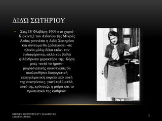 • Στις 18 Φλεβάρη 1909 στο χωριό
Κιρκιντζέ του Αϊδινίου της Μικράς
Ασίας γεννιέται η Διδώ Σωτηρίου
και σύντομα θα ξεδιπλώσει -σε
ηλικία μόλις δέκα ετών- τον
ενδιαφέροντα, αλλά και βαθιά
φιλάνθρωπο χαρακτήρα της. Κόρη
μιας -κατά το ήμισυ-
μικρασιατικής οικογένειας θα
ακολουθήσει διαφορετική
επαγγελματική πορεία από αυτή
της οικογένειας, γιατί πολύ απλά,
αυτό της πρόσταξε η μοίρα και το
προσωπικό της καθήκον.
ΔΙΔΏ ΣΩΤΗΡΊΟΥ
ΒΑΣΙΛΙΚΉ ΚΑΡΑΠΙΠΈΡΗ-ΣΤ'1 2Ο ΔΗΜΟΤΙΚΌ
ΣΧΟΛΕΊΟ ΞΆΝΘΗΣ
3
 