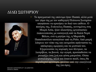 • Το πραγματικό της επώνυμο ήταν Παππά, αλλά μετά
τον γάμο της με τον καθηγητή Πλάτωνα Σωτηρίου
αποφάσισε να κρατήσει το δικό του επίθετο. Ο
πατέρας της, Ευάγγελος Παππάς, γεννημένος στη
Μικρά Ασία, ήταν ιδιοκτήτης εργοστασίου
σαπουνοποιίας με καταγωγή από τα Καλά Νερά
Βόλου, ενώ η μητέρα της, η Μαριάνθη
Παπαδοπούλου καταγόταν από τη Ρόδο. Από μικρή
λάτρευε τον τόπο της και εκτιμούσε αφάνταστα τις
απόκρυφες ομορφιές και τα μυστικά του.
Εξερευνούσε τις κορυφές των δέντρων, τα
λιοτρίβεια, τα βουνά, την αγορά, προσπαθούσε να
ρουφήξει όση ζωή και φύση μπορούσε. Ούσα
φυσιολάτρης, αλλά και άτακτο παιδί, όπως θα
παραδεχτεί αργότερα, χανόταν από την οικογένειά
της για ώρες.
ΔΙΔΏ ΣΩΤΗΡΊΟΥ
ΒΑΣΙΛΙΚΉ ΚΑΡΑΠΙΠΈΡΗ-ΣΤ'1 2Ο ΔΗΜΟΤΙΚΌ
ΣΧΟΛΕΊΟ ΞΆΝΘΗΣ
4
 