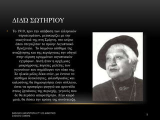 • Το 1919, πριν την απόβαση των ελληνικών
στρατευμάτων, μετακομίζει με την
οικογένειά της στη Σμύρνη, στο κτίριο
όπου στεγαζόταν το πρώην Αιγυπτιακό
Προξενείο. Το δαιμόνιο αίσθημα της
αναζήτησης και της περιέργειας την οδηγεί
στην εύρεση κρυμμένων αιγυπτιακών
εγγράφων. Αυτή ήταν η αρχή μιας
μακρόχρονης πορείας μελέτης των
γεγονότων που σημάδεψαν τον τόπο της.
Σε ηλικία μόλις δέκα ετών, με έντονο το
αίσθημα δοτικότητας, φιλανθρωπίας και
καλοσύνης θα δημιουργήσει έναν σύλλογο,
ώστε να προσφέρει φαγητό και φροντίδα
στους ζητιάνους της περιοχής, γεγονός που
δε θα περάσει απαρατήρητο. Λίγο καιρό
μετά, θα δώσει την πρώτη της συνέντευξη.
ΔΙΔΏ ΣΩΤΗΡΊΟΥ
ΒΑΣΙΛΙΚΉ ΚΑΡΑΠΙΠΈΡΗ-ΣΤ'1 2Ο ΔΗΜΟΤΙΚΌ
ΣΧΟΛΕΊΟ ΞΆΝΘΗΣ
5
 