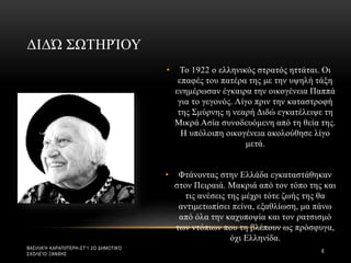 • Το 1922 ο ελληνικός στρατός ηττάται. Οι
επαφές του πατέρα της με την υψηλή τάξη
ενημέρωσαν έγκαιρα την οικογένεια Παππά
για το γεγονός. Λίγο πριν την καταστροφή
της Σμύρνης η νεαρή Διδώ εγκατέλειψε τη
Μικρά Ασία συνοδευόμενη από τη θεία της.
Η υπόλοιπη οικογένεια ακολούθησε λίγο
μετά.
• Φτάνοντας στην Ελλάδα εγκαταστάθηκαν
στον Πειραιά. Μακριά από τον τόπο της και
τις ανέσεις της μέχρι τότε ζωής της θα
αντιμετωπίσει πείνα, εξαθλίωση, μα πάνω
από όλα την καχυποψία και τον ρατσισμό
των ντόπιων που τη βλέπουν ως πρόσφυγα,
όχι Ελληνίδα.
ΔΙΔΏ ΣΩΤΗΡΊΟΥ
ΒΑΣΙΛΙΚΉ ΚΑΡΑΠΙΠΈΡΗ-ΣΤ'1 2Ο ΔΗΜΟΤΙΚΌ
ΣΧΟΛΕΊΟ ΞΆΝΘΗΣ
6
 