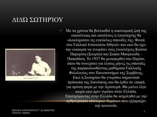 • Με τα χρόνια θα βελτιωθεί η οικονομική ζωή της
οικογένειας και επιτέλους η λογοτέχνης θα
ολοκληρώσει τις εγκύκλιες σπουδές της. Φοιτά
στο Γαλλικό Ινστιτούτο Αθηνών και εκεί θα έχει
την ευκαιρία να γνωρίσει τους λογοτέχνες Κώστα
Παρορίτη (Σουρέα) και Σοφία Μαυροειδή –
Παπαδάκη. Το 1937 θα μεταφερθεί στο Παρίσι,
όπου θα συνεχίσει για λίγους μήνες τις σπουδές
της παρακολουθώντας μαθήματα Γαλλικής
Φιλολογίας στο Πανεπιστήμιο της Σορβόνης.
Εκεί η Σωτηρίου θα γνωρίσει σημαντικά
πρόσωπα της διανόησης και θα έρθει σε επαφή
για πρώτη φορά με την Αριστερά. Θα μείνει λίγο
καιρό εκεί πριν γυρίσει στην Ελλάδα.
Επιστρέφοντας στην Ελλάδα θα ασχοληθεί με την
αρθρογραφία επίκαιρων θεμάτων που εξέφραζαν
την κοινωνία.
ΔΙΔΏ ΣΩΤΗΡΊΟΥ
ΒΑΣΙΛΙΚΉ ΚΑΡΑΠΙΠΈΡΗ-ΣΤ'1 2Ο ΔΗΜΟΤΙΚΌ
ΣΧΟΛΕΊΟ ΞΆΝΘΗΣ
7
 