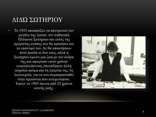 • Το 1933 αποφασίζει να παντρευτεί τον
μεγάλο της έρωτα, τον καθηγητή
Πλάτωνα Σωτηρίου και εκτός της
αμέριστης αγάπης του θα κρατήσει και
το επώνυμό του. Δε θα αποκτήσουν
ποτέ παιδιά οι δυο τους, αλλά η
Σωτηρίου έμεινε μια ζωή με τον άνδρα
της και αφιέρωσε οκτώ χρόνια
εγκαταλείποντας οποιαδήποτε άλλη
ασχολία ακόμα και τη λατρεία της, τη
λογοτεχνία, για να του συμπαρασταθεί
στην αρρώστια που αντιμετώπισε.
Έφυγε το 1985 έπειτα από 52 χρόνια
κοινής ζωής.
ΔΙΔΏ ΣΩΤΗΡΊΟΥ
ΒΑΣΙΛΙΚΉ ΚΑΡΑΠΙΠΈΡΗ-ΣΤ'1 2Ο ΔΗΜΟΤΙΚΌ
ΣΧΟΛΕΊΟ ΞΆΝΘΗΣ
8
 