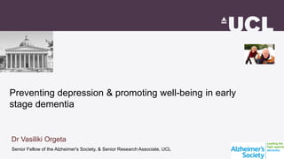Preventing depression & promoting well-being in early
stage dementia
Senior Fellow of the Alzheimer's Society, & Senior Research Associate, UCL
Dr Vasiliki Orgeta
 