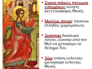 Στάση ποδιών, πτύχωση ενδυμάτων:  κίνηση (αγγελιαφόρος Θεού). Μαλλιά, φτερά : πλούσια (πλήθος χαρισμάτων). Σκήπτρο:  δικαίωμα λόγου, εξουσία από τον Θεό να μεταφέρει το θέλημά Του. Χέρι : στάση ευλογίας (μεταφορά ευλογίας Θεού). 