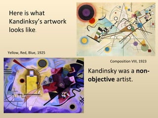 Here is what Kandinksy’s artwork looks like . Composition VIII, 1923  Yellow, Red, Blue, 1925 Kandinsky was a  non-objective  artist. 