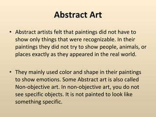 Abstract Art Abstract artists felt that paintings did not have to show only things that were recognizable. In their paintings they did not try to show people, animals, or places exactly as they appeared in the real world.  They mainly used color and shape in their paintings to show emotions. Some Abstract art is also called Non-objective art. In non-objective art, you do not see specific objects. It is not painted to look like something specific.  