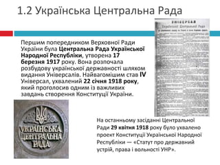 1.2 Українська Центральна Рада
Першим попередником Верховної Ради
України була Центральна Рада Української
Народної Республіки, утворена 17
березня 1917 року. Вона розпочала
розбудову української державності шляхом
видання Універсалів. Найвагомішим став IV
Універсал, ухвалений 22 січня 1918 року,
який проголосив одним із важливих
завдань створення Конституції України.

На останньому засіданні Центральної
Ради 29 квітня 1918 року було ухвалено
проект Конституції Української Народної
Республіки — «Статут про державний
устрій, права і вольності УНР».

 