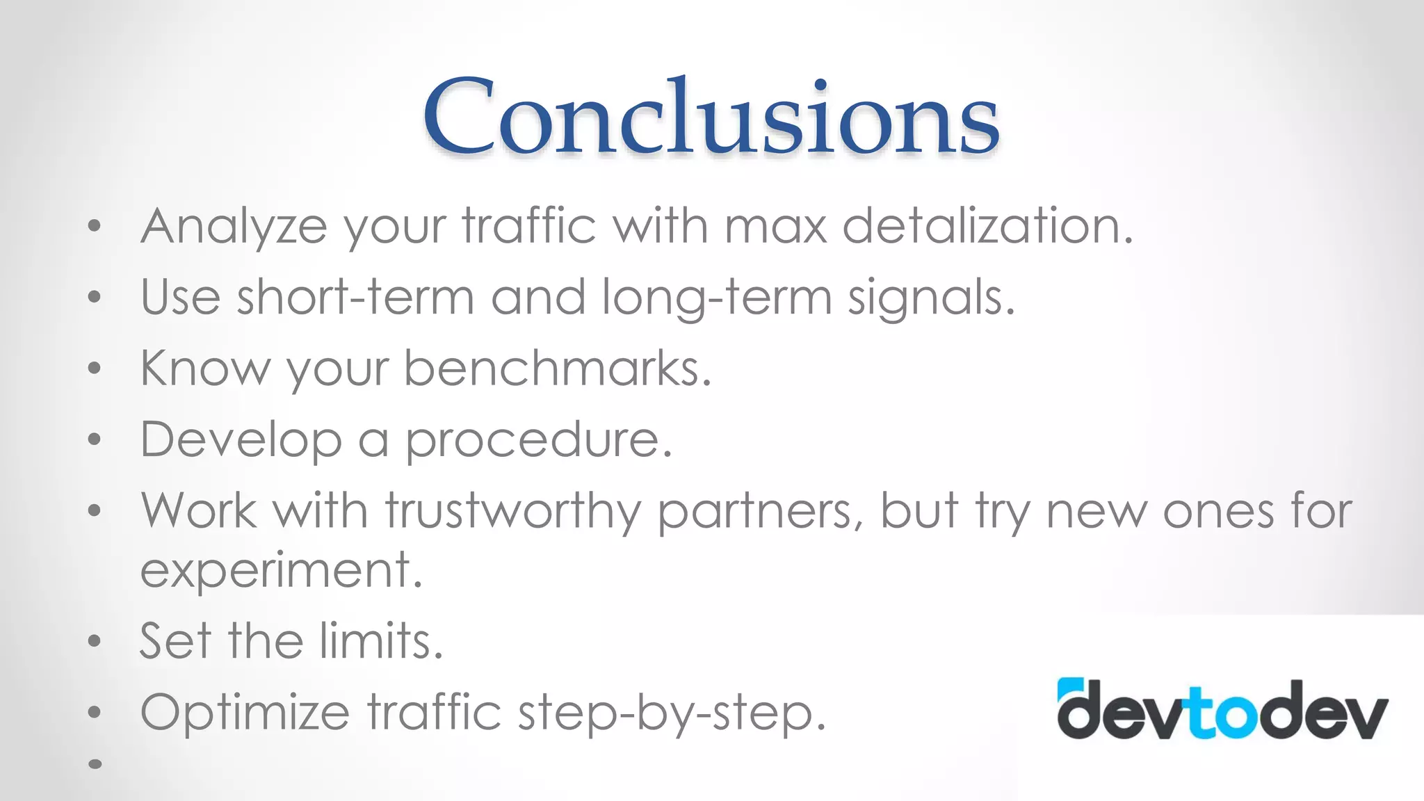 Conclusions
• Analyze your traffic with max detalization.
• Use short-term and long-term signals.
• Know your benchmarks.
• Develop a procedure.
• Work with trustworthy partners, but try new ones for
experiment.
• Set the limits.
• Optimize traffic step-by-step.
 