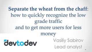 Separate the wheat from the chaff:
how to quickly recognize the low
grade traffic
and to get more users for less
money
Vasiliy Sabirov
Lead analyst
 