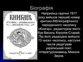 Біографія
      Наприкінці серпня 1917
   року вийшов перший номер
     критико-бібліографічного
      періодичного часопису
   «Книгар», редактором якого
   був Василь Королів-Старий.
   Під його редакцією вийшло
   13 чисел часопису, наступні
         числа редагував
         український поет,
    літературознавець Микола
              Зеров.
 