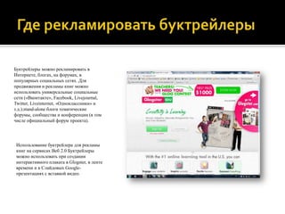 Буктрейлеры можно рекламировать в
Интернете, блогах, на форумах, в
популярных социальных сетях. Для
продвижения и рекламы книг можно
использовать универсальные социальные
сети («Вконтакте», Facebook, Livejournal,
Twitter, Liveinternet, «Одноклассники» и
т.д.);stand-alone блоги тематические
форумы, сообщества и конференции (в том
числе официальный форум проекта).

Использование буктрейлера для рекламы
книг на сервисах Веб 2.0 Буктрейлеры
можно использовать при создании
интерактивного плаката в Glogster, в ленте
времени и в Слайдовых Googleпрезентациях с вставкой видео.

 