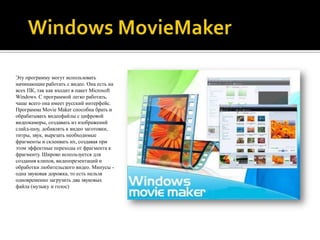 Эту программу могут использовать
начинающие работать с видео. Она есть на
всех ПК, так как входит в пакет Microsoft
Windows. С программой легко работать,
чаще всего она имеет русский интерфейс.
Программа Movie Maker способна брать и
обрабатывать видеофайлы с цифровой
видеокамеры, создавать из изображений
слайд-шоу, добавлять к видео заготовки,
титры, звук, вырезать необходимые
фрагменты и склеивать их, создавая при
этом эффектные переходы от фрагмента к
фрагменту. Широко используется для
создания клипов, видеопрезентаций и
обработки любительского видео. Минусы одна звуковая дорожка, то есть нельзя
одновременно загрузить два звуковых
файла (музыку и голос)

 