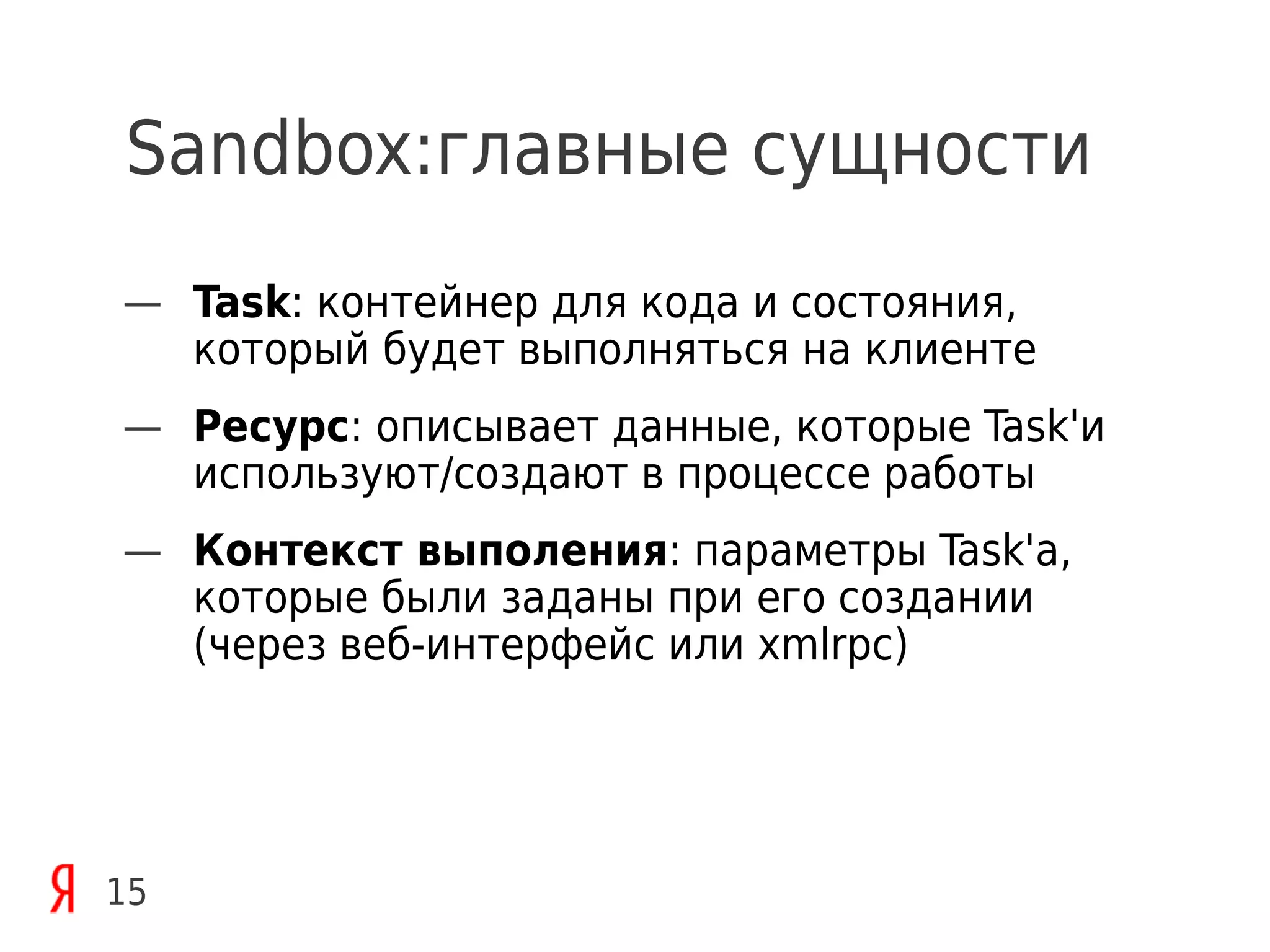 Sandbox:главные сущности
— Task: контейнер для кода и состояния,
  который будет выполняться на клиенте
— Ресурс: описывает данные, которые Task'и
  используют/создают в процессе работы
— Контекст выполения: параметры Task'а,
  которые были заданы при его создании
  (через веб-интерфейс или xmlrpc)




15
 