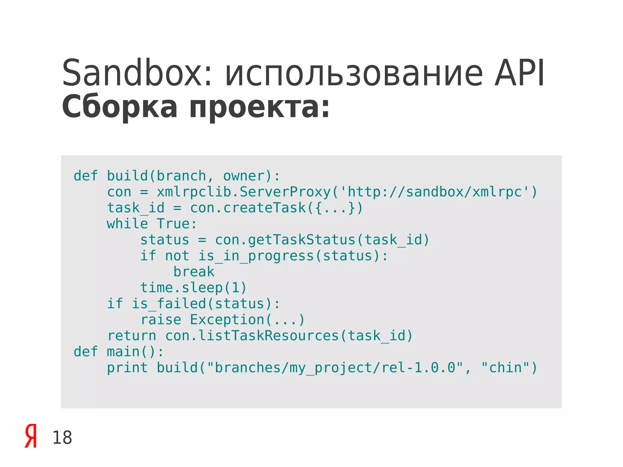 Sandbox: использование API
Сборка проекта:

     def build(branch, owner):
         con = xmlrpclib.ServerProxy('http://sandbox/xmlrpc')
         task_id = con.createTask({...})
         while True:
             status = con.getTaskStatus(task_id)
             if not is_in_progress(status):
                 break
             time.sleep(1)
         if is_failed(status):
             raise Exception(...)
         return con.listTaskResources(task_id)
     def main():
         print build("branches/my_project/rel-1.0.0", "chin")




18
 
