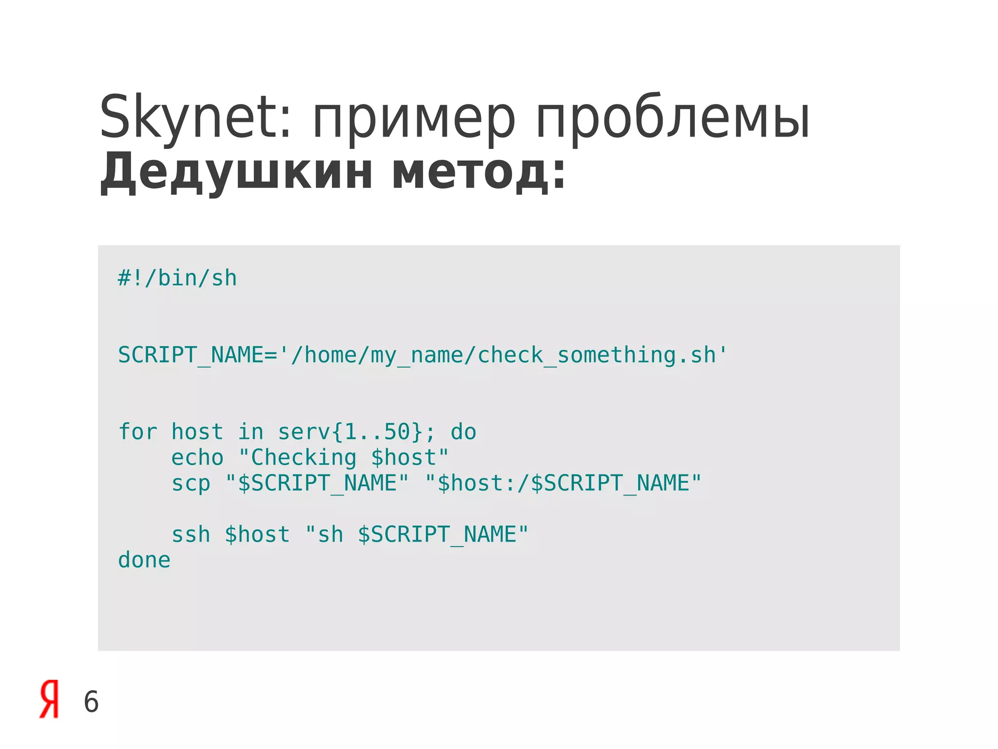 Skynet: пример проблемы
Дедушкин метод:
    #!/bin/sh


    SCRIPT_NAME='/home/my_name/check_something.sh'


    for host in serv{1..50}; do
        echo "Checking $host"
        scp "$SCRIPT_NAME" "$host:/$SCRIPT_NAME"

        ssh $host "sh $SCRIPT_NAME"
    done




6
 